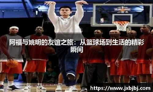 阿福与姚明的友谊之旅：从篮球场到生活的精彩瞬间